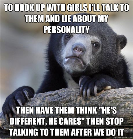 To hook up with girls i'll talk to them and lie about my personality  then have them think 