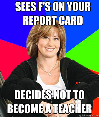 Sees F's on your report card  Decides not to become a teacher - Sees F's on your report card  Decides not to become a teacher  Sheltering Suburban Mom