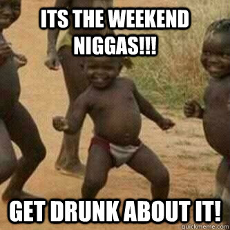 Its the weekend niggas!!! Get drunk about it!  Its friday niggas