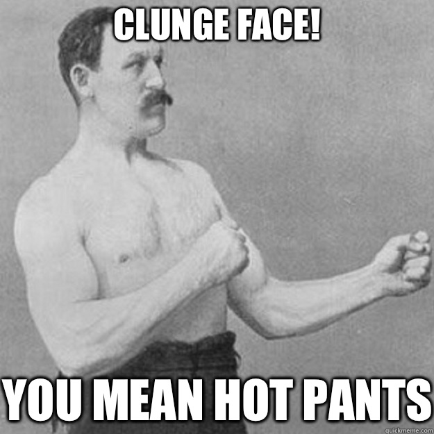 Clunge face! YOU MEAN HOT PANTS  overly manly man