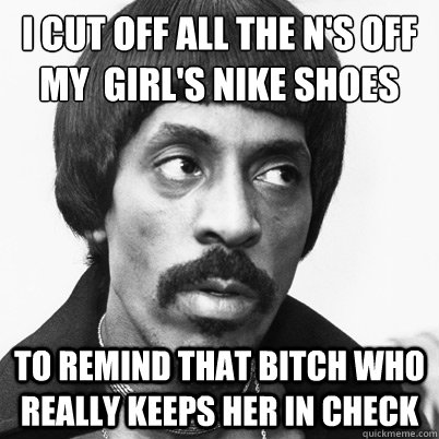 i cut off all the n's off my  girl's nike shoes to remind that bitch who really keeps her in check - i cut off all the n's off my  girl's nike shoes to remind that bitch who really keeps her in check  Ike Turner