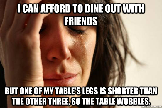 I can afford to dine out with friends but one of my table's legs is shorter than the other three, so the table wobbles. - I can afford to dine out with friends but one of my table's legs is shorter than the other three, so the table wobbles.  First World Problems