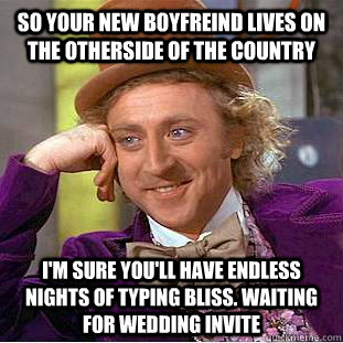 So your new boyfreind lives on the otherside of the country I'm sure you'll have endless nights of typing bliss. Waiting for wedding invite  Condescending Wonka