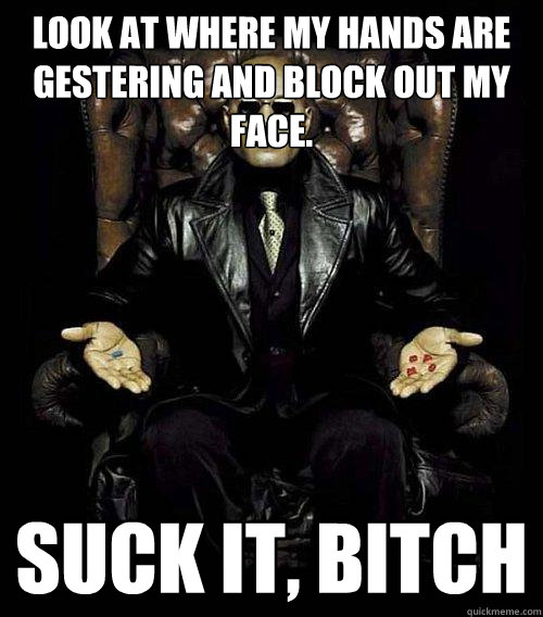 look at where my hands are gestering and block out my face. suck it, bitch  Morpheus