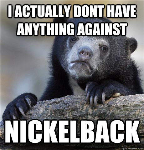 I actually dont have anything against nickelback  Confession Bear