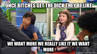 once bitches get the dick they be like we want more we really like it we want more  We want more