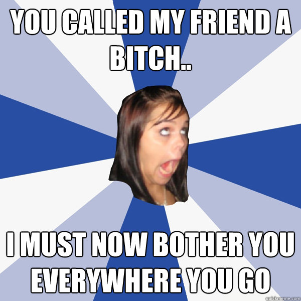 You called my friend a bitch.. I MUST NOW BOTHER YOU EVERYWHERE YOU GO  Annoying Facebook Girl