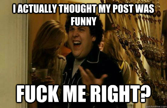 I actually thought my post was funny Fuck me right?  Fuck Me Jonah