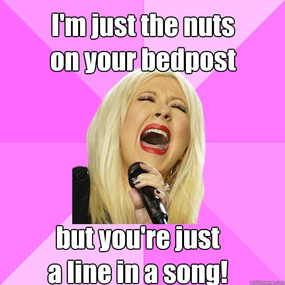 I'm just the nuts
on your bedpost but you're just
a line in a song!   Wrong Lyrics Christina