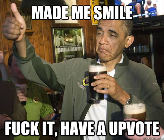 made me smile fuck it, have a upvote  Upvoting Obama