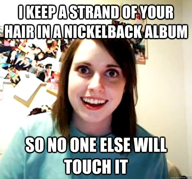 i keep a strand of your hair in a nickelback album so no one else will touch it  Overly Attached Girlfriend