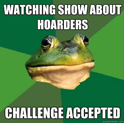 watching show about hoarders Challenge accepted  Foul Bachelor Frog