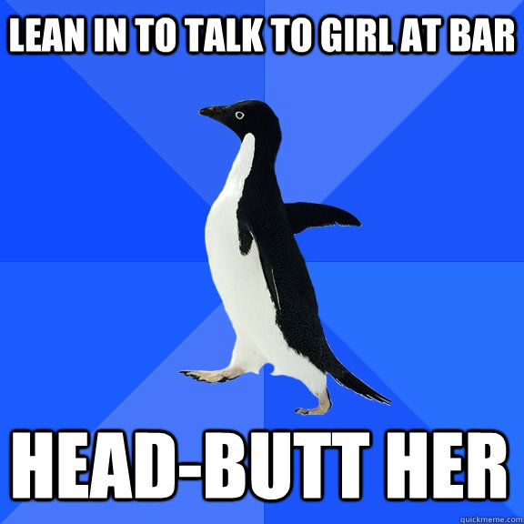 Lean in to talk to girl at bar Head-butt her    Socially Awkward Penguin