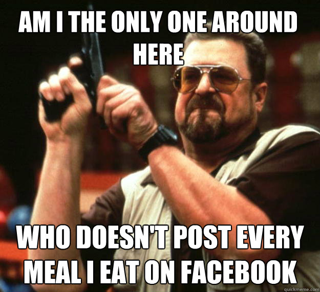 Am I the only one around here Who doesn't post every meal I eat on facebook
  Walter