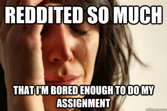 Reddited so much That I'm bored enough to do my assignment  First World Problems