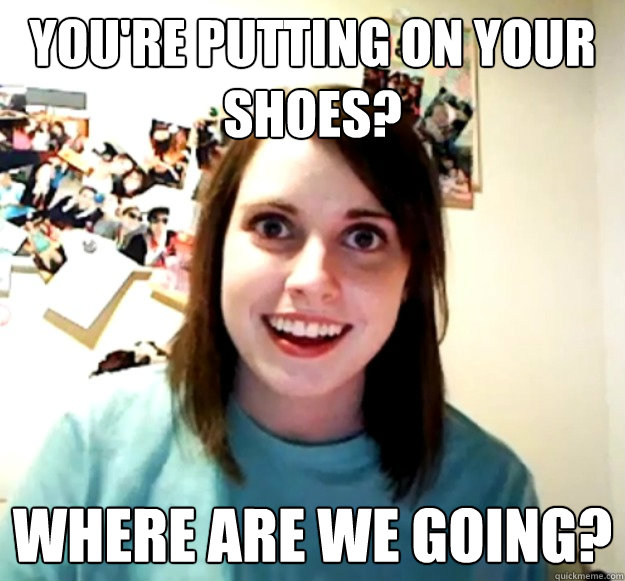 You're putting on your shoes? Where are we going?  Overly Attached Girlfriend