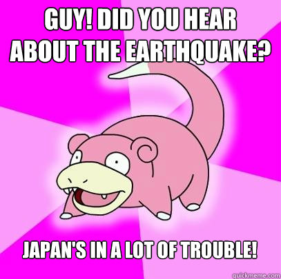 Guy! Did you hear about the earthquake? Japan's in a lot of trouble!  Slowpoke