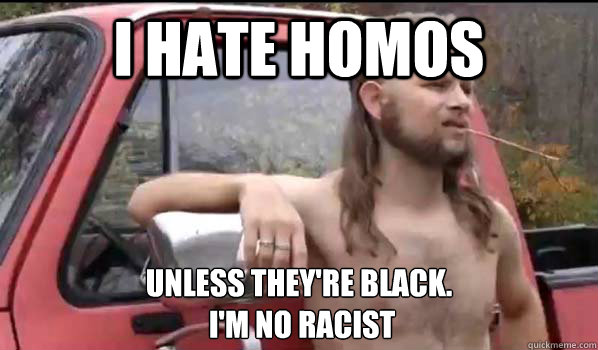 I hate homos unless they're black.
 I'm no racist - I hate homos unless they're black.
 I'm no racist  Almost Politically Correct Redneck