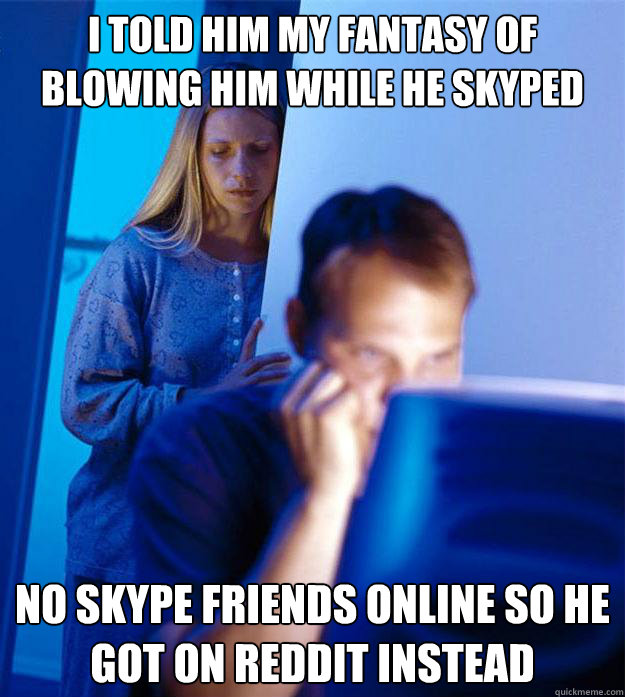 i told him my fantasy of blowing him while he skyped no skype friends online so he got on reddit instead  Redditors Wife