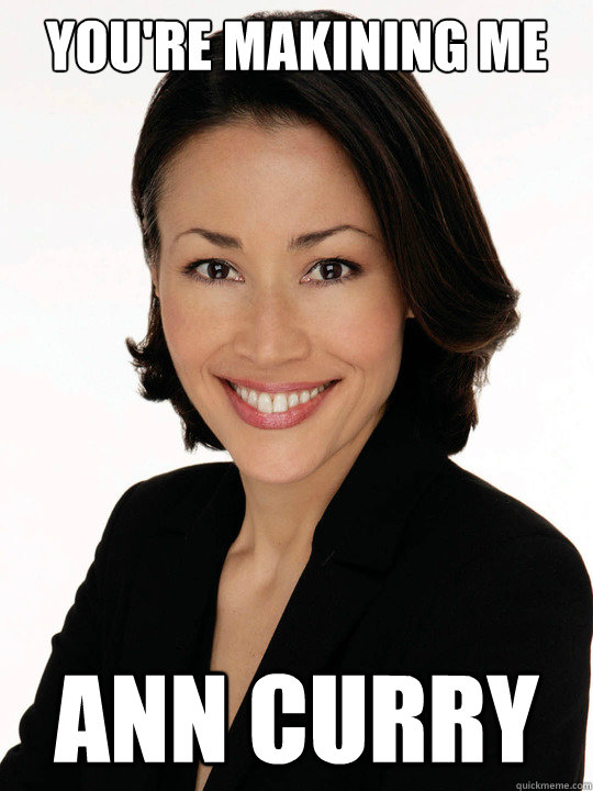 You're makining me Ann curry - You're makining me Ann curry  Im pissed off!