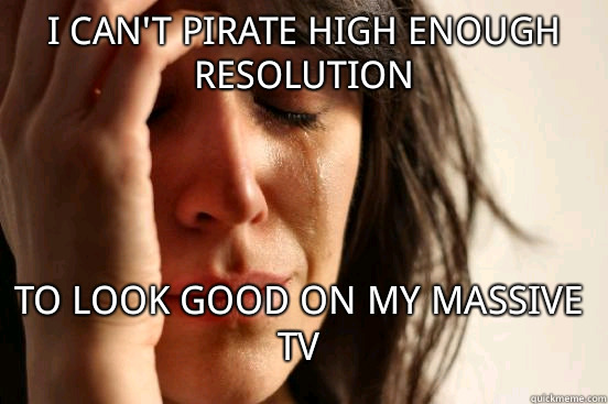 I can't pirate high enough resolution To look good on my massive TV  First World Problems