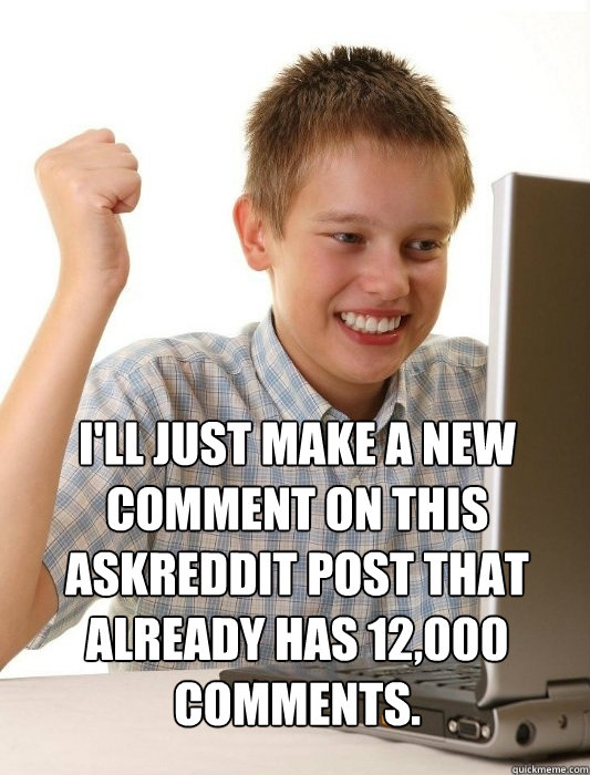 I'll just make a new comment on this askreddit post that already has 12,000 comments.   First Day on the Internet Kid