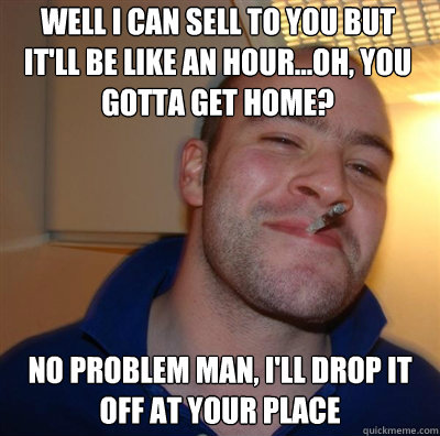 Well I can sell to you but it'll be like an hour...Oh, you gotta get home? No problem man, I'll drop it off at your place - Well I can sell to you but it'll be like an hour...Oh, you gotta get home? No problem man, I'll drop it off at your place  Goodguy Greg Shitting