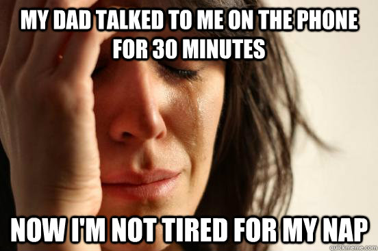 My dad talked to me on the phone for 30 minutes Now I'm not tired for my nap  First World Problems