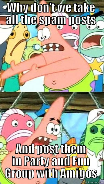 WHY DON'T WE TAKE ALL THE SPAM POSTS AND POST THEM IN PARTY AND FUN GROUP WITH AMIGOS Push it somewhere else Patrick