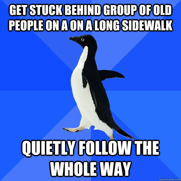get stuck behind group of old people on a on a long sidewalk quietly follow the whole way  Socially Awkward Penguin