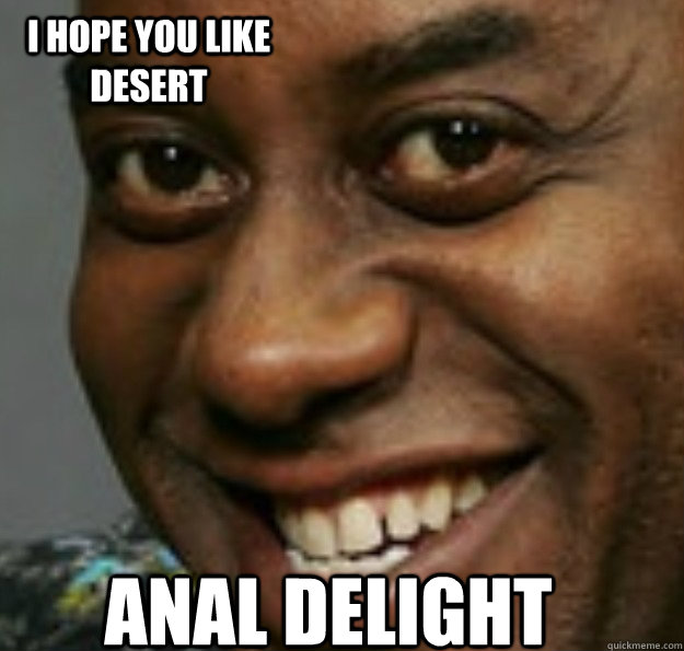 Anal delight I hope you like desert  Ainsley Harriott