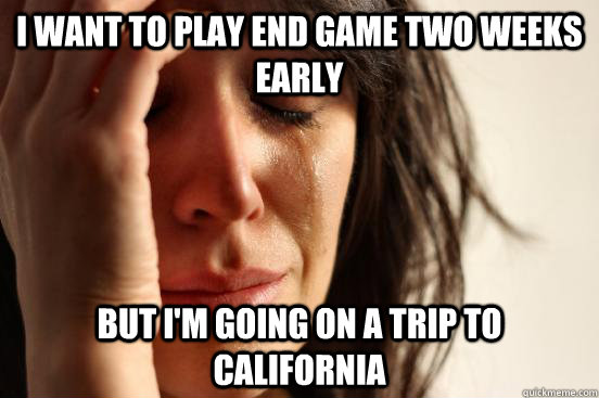 I want to play end game two weeks early but I'm going on a trip to california  First World Problems