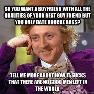 So you want a boyfriend with all the qualities of your best guy friend but you only date douche bags? Tell me more about how it sucks that there are no good men left in the world. - So you want a boyfriend with all the qualities of your best guy friend but you only date douche bags? Tell me more about how it sucks that there are no good men left in the world.  Willy Wonka Meme