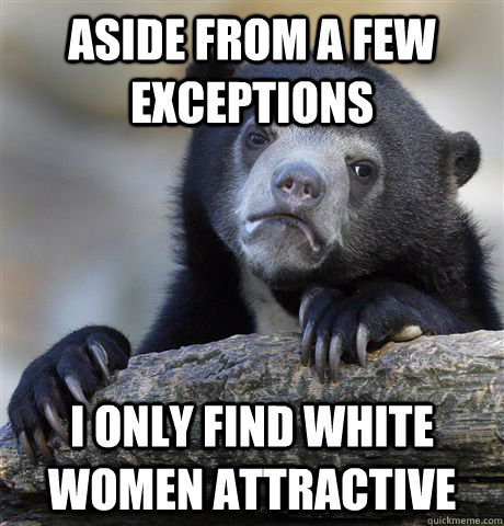 aside from a few exceptions  i only find white women attractive    Confession Bear