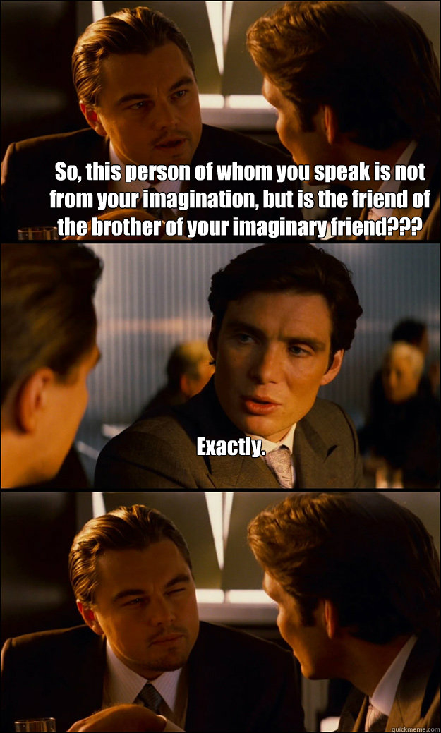 So, this person of whom you speak is not from your imagination, but is the friend of the brother of your imaginary friend??? Exactly.  - So, this person of whom you speak is not from your imagination, but is the friend of the brother of your imaginary friend??? Exactly.   Misc