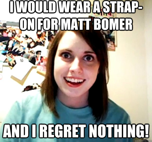 I would wear a strap-on for Matt bomer and i regret nothing! - I would wear a strap-on for Matt bomer and i regret nothing!  Overly Attached Girlfriend