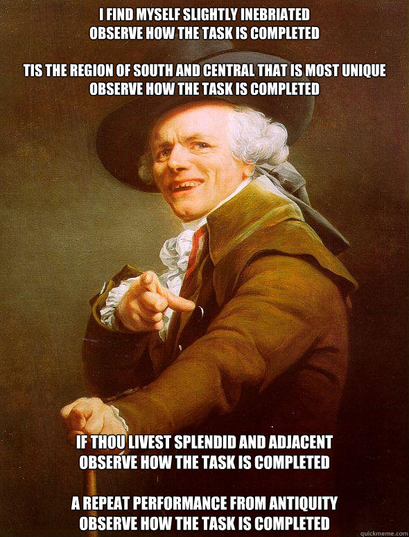 I find myself slightly inebriated
Observe how the task is completed

Tis the region of south and central that is most unique
Observe how the task is completed 
If thou livest splendid and adjacent
Observe how the task is completed

A repeat performance fr  Joseph Ducreux