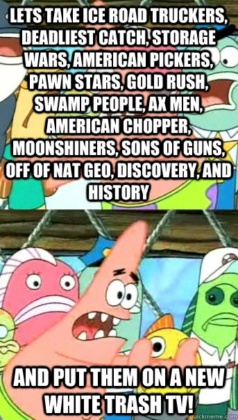 Lets take Ice road truckers, Deadliest catch, storage wars, American pickers, Pawn stars, Gold rush, Swamp people, Ax men, American Chopper, Moonshiners, Sons of guns, off of Nat Geo, Discovery, and History and put them on a new White Trash TV!  Push it somewhere else Patrick