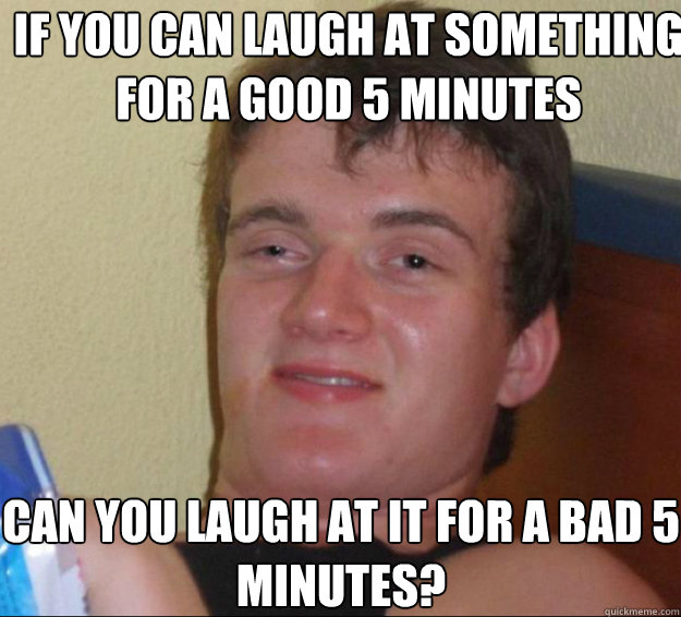 If you can laugh at something for a good 5 minutes can you laugh at it for a bad 5 minutes?  10guy