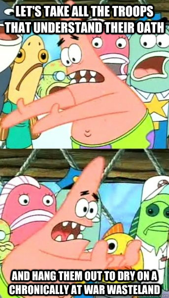 Let's take all the troops that understand their oath and hang them out to dry on a chronically at war wasteland - Let's take all the troops that understand their oath and hang them out to dry on a chronically at war wasteland  Push it somewhere else Patrick