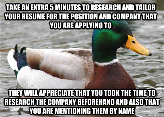 Take an extra 5 minutes to research and tailor your resume for the position and company that you are applying to They will appreciate that you took the time to research the company beforehand and also that you are mentioning them by name  Actual Advice Mallard