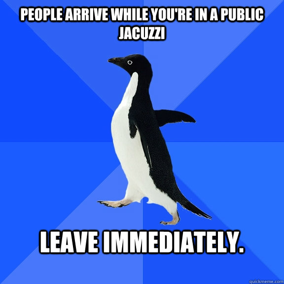 people arrive while you're in a public jacuzzi  leave immediately.   Socially Awkward Penguin
