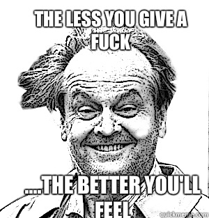 The less you give a fuck ....the better you'll feel  