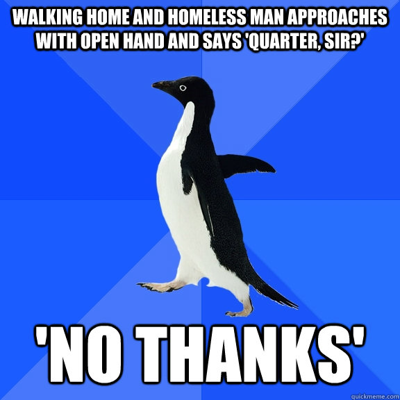 walking home and homeless man approaches with open hand and says 'quarter, sir?' 'no thanks'  Socially Awkward Penguin