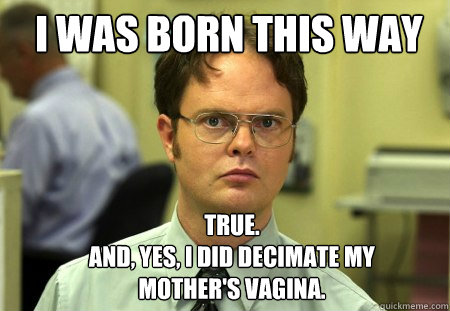 I was born this way TRUE.
And, yes, I did decimate my mother's vagina.   Schrute