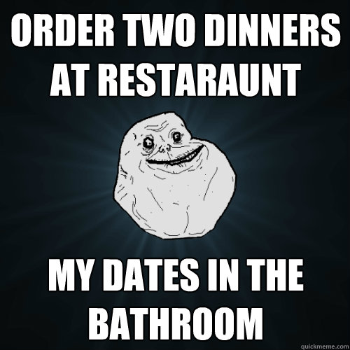 Order two dinners at restaraunt my dates in the bathroom  Forever Alone