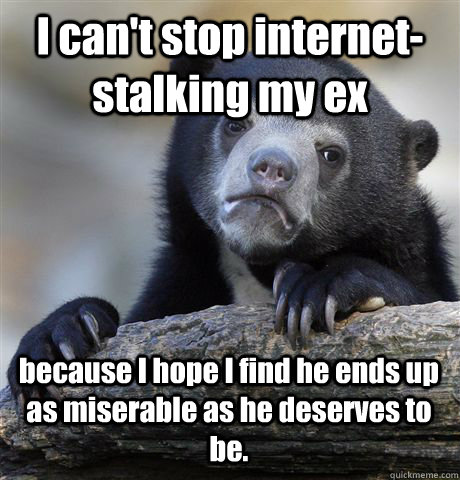 I can't stop internet-stalking my ex because I hope I find he ends up as miserable as he deserves to be. - I can't stop internet-stalking my ex because I hope I find he ends up as miserable as he deserves to be.  Confession Bear