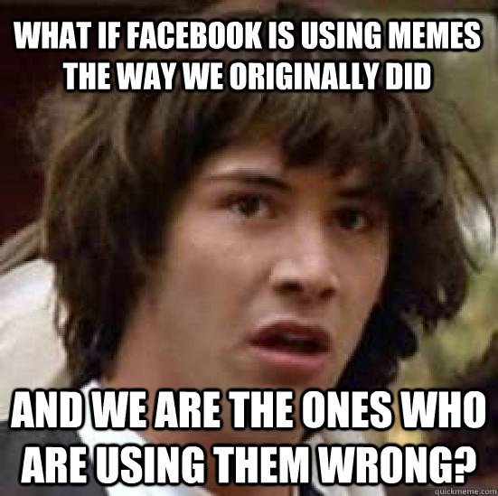 What if facebook is using memes the way we originally did And we are the ones who are using them wrong?  conspiracy keanu