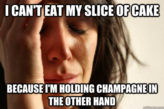 I can't eat my slice of cake Because I'm holding champagne in the other hand  First World Problems