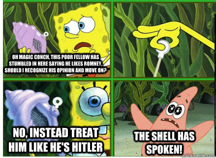 Oh Magic Conch, this poor fellow has stumbled in here saying he likes Romney, should I recognize his opinion and move on? NO, INSTEAD TREAT HIM LIKE HE'S HITLER The SHELL HAS SPOKEN! - Oh Magic Conch, this poor fellow has stumbled in here saying he likes Romney, should I recognize his opinion and move on? NO, INSTEAD TREAT HIM LIKE HE'S HITLER The SHELL HAS SPOKEN!  Magic Conch Shell